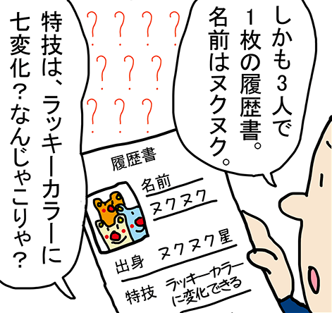 しかも3人で1枚の履歴書。名前はヌクヌク。特技は、ラッキーカラーに7変化? なんじゃこりゃ?