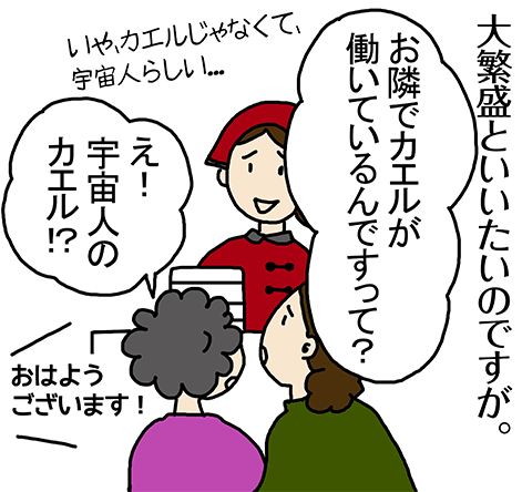 大繁盛と言いたいのですが。「お隣でカエルが働いているんですって?」いや、カエルじゃなくて、宇宙人らしい...「え! 宇宙人のカエル⁉︎」