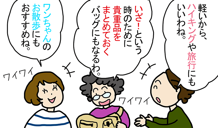 「軽いから、ハイキングや旅行にもいいわね。」「いざ! という時のために貴重品をまとめておくバッグにもなるわ。」「ワンちゃんのお散歩にもおすすめね。」