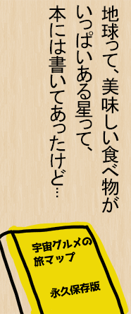 地球って、美味しい食べ物がいっぱいある星って、本には書いてあったけど...