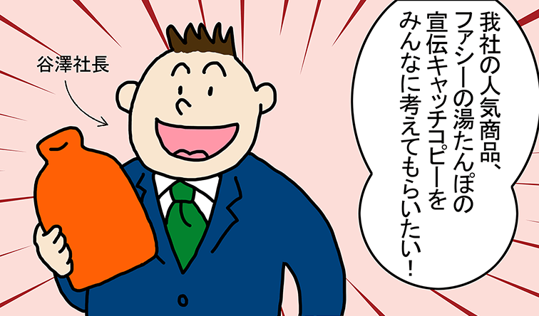 谷澤社長「我社の人気商品、ファシーの湯たんぽの宣伝キャッチコピーをみんなに考えてもらいたい！」