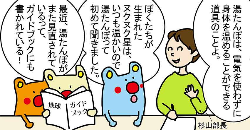 杉山部長「湯たんぽは、電気を使わずに身体を温めることができる道具のことよ。」「ぼくたちが生まれたヌクヌク星は、いつも温かいので湯たんぽって初めて聞きました。」「最近、湯たんぽがまた見直されているって、ガイドブックにも書かれている！」