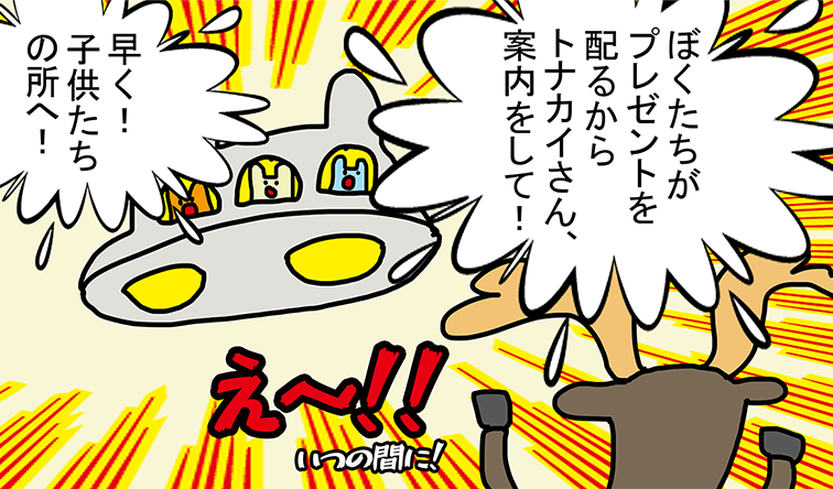 「ぼくたちがプレゼントを配るからトナカイさん、案内をして!」「早く! 子供たちの所へ!」え～!! いつの間に!