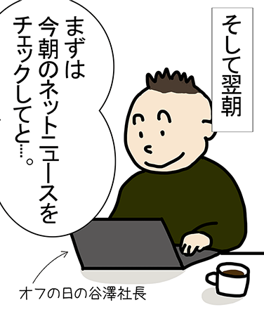 そして翌朝、オフの日の谷澤社長「まずは今朝のネットニュースをチェックしてと....。」