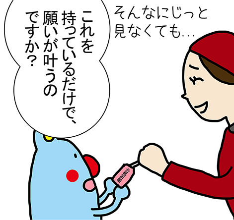 そんなにじっと見なくても...「これを持っているだけで、願いが叶うのですか？」