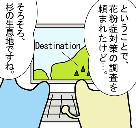 「ということで、花粉症対策の調査を頼まれたけど...。」「そろそろ、杉の生息地ですね。」