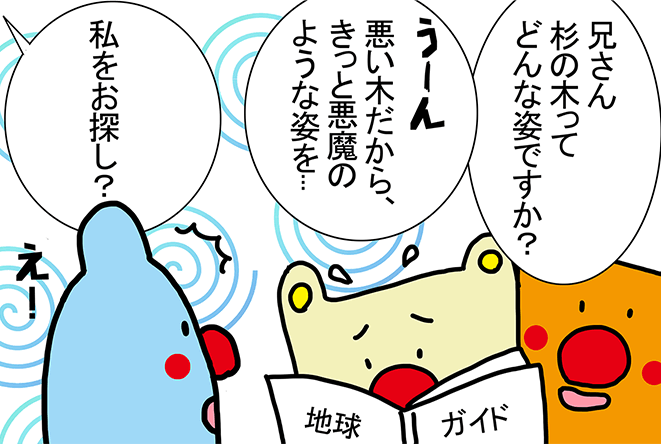 「兄さん杉の木ってどんな姿ですか？」「うーん、悪い木だから、きっと悪魔のような姿を...」「私をお探し？」