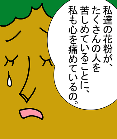 「私達の花粉が、たくさんの人を苦しめていることに、私も心を痛めているの。」