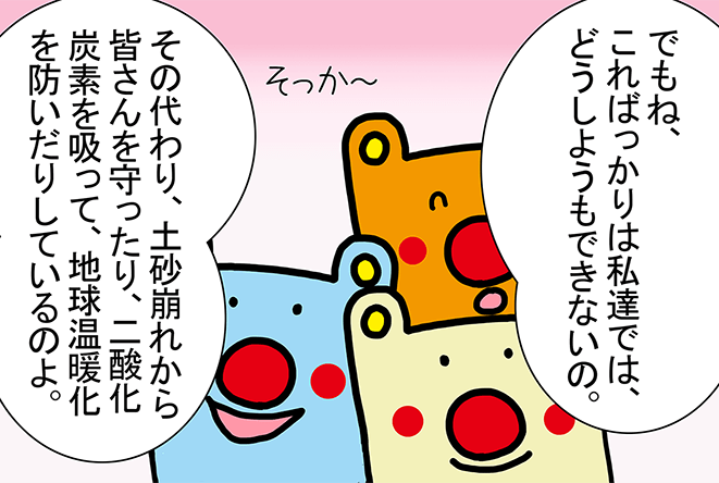 「でもね、こればっかりは私達では、どうしようもできないの。」そっか～「その代わり、土砂崩れから皆さんを守ったり、二酸化炭素を吸って、地球温暖化を防いだりしているのよ。」