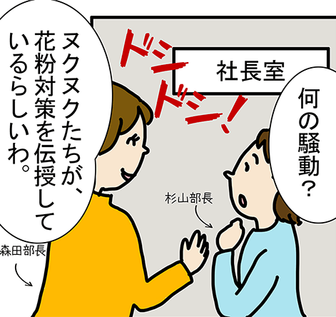 社長室 ドシ ドシ!「何の騒動？」「ヌクヌクたちが、花粉対策を伝授しているらしいわ。」