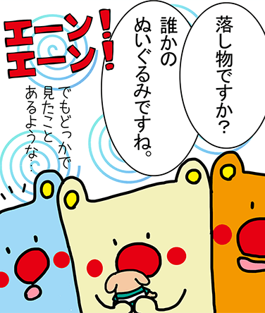 「落し物ですか？」「誰かのぬいぐるみですね。」「でもどっかで見たことあるような...」「エーン！エーン！」「エーン！エーン！」