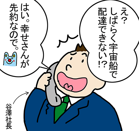 谷澤社長「え？しばらく宇宙船で配達できない！？」「はい。幸せさんが先約なので。」