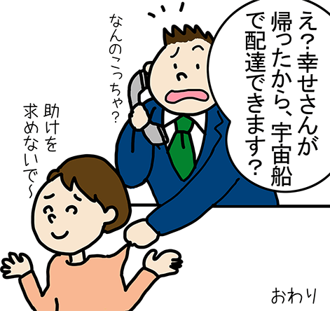 「え？幸せさんが帰ったから、宇宙船で配達できます？」なんのこっちゃ？。「助けを求めないで～」