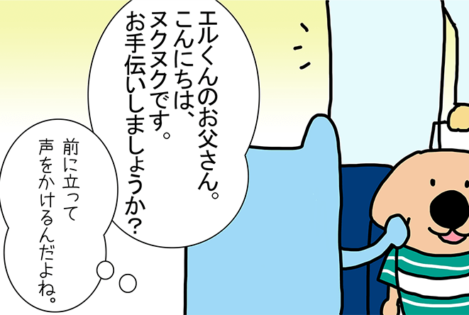 「エルくんのお父さん。こんにちは、ヌクヌクです。お手伝いしましょうか？」「前に立って声をかけるんだよね。」