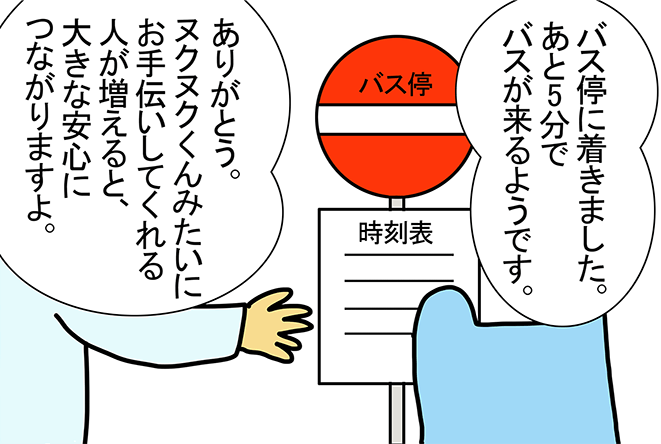 「バス停に着きました。あと5分でバスが来るようです。」「ありがとう。ヌクヌクくんみたいにお手伝いしてくれる人が増えると、大きな安心につながりますよ。」