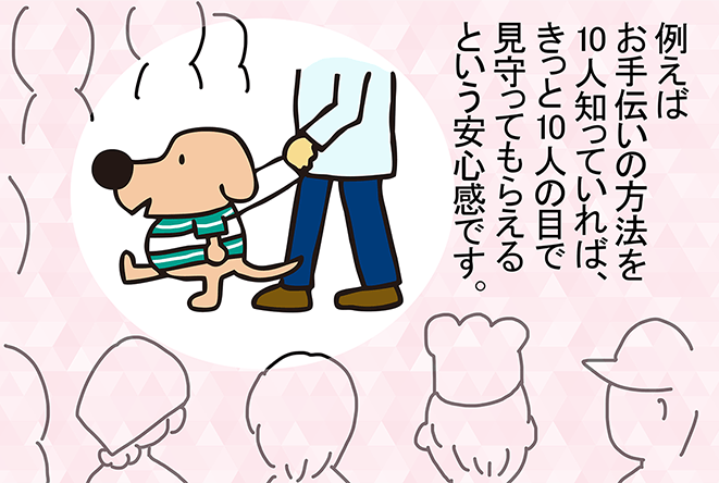 「例えばお手伝いの方法を10人知っていれば、きっと10人の目で見守ってもらえるという安心感です。」