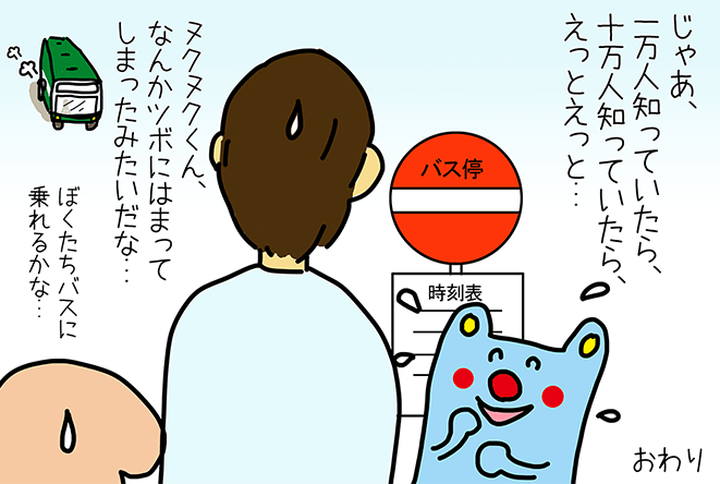 「じゃあ、一万人知っていたら、十万人知っていたら、えっとえっと...」「ヌクヌクくん、なんかツボにはまってしまったみたいだな...」「ぼくたちバスに乗れるかな...」おわり