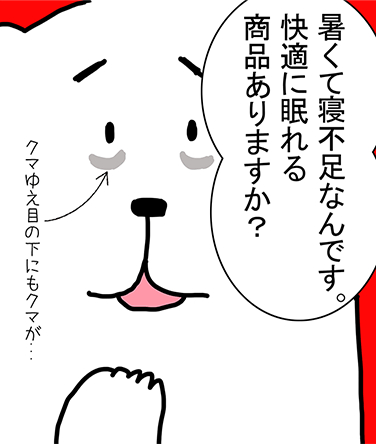 「暑くて寝不足なんです。快適に眠れる商品ありますか？」クマゆえ目の下にもクマが...