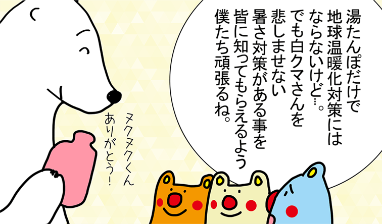 「湯たんぽだけで地球温暖化対策にはならないけど...。でも白クマさんを悲しませない暑さ対策がある事を皆に知ってもらえるよう僕たち頑張るね。」「ヌクヌクくんありがとう！」