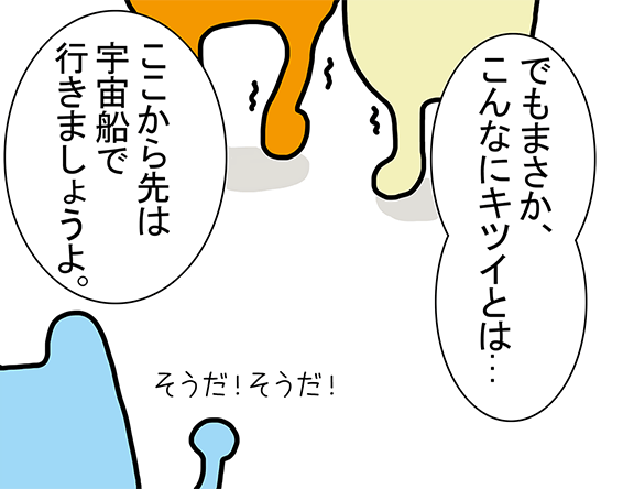 「でもまさか、こんなにキツイとは...」「ここから先は宇宙船で行きましょうよ。」そうだ！そうだ！