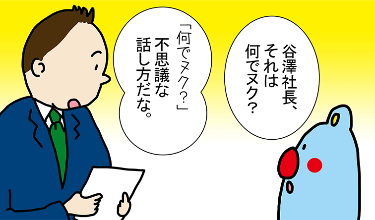 「谷澤社長、それは何でヌク?」「何でヌク?不思議な話し方だな。」