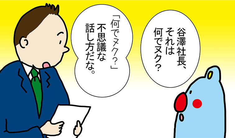 「谷澤社長、それは何でヌク？」「何でヌク？不思議な話し方だな。」