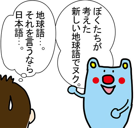 「ぼくたちが考えた新しい地球語でヌク。」「地球語...。それを言うなら日本語...。」