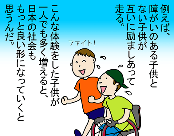 「例えば、障がいのある子供とない子供が互いに励ましあって走る。」「こんな体験をした子供が一人でも多く増えると、日本の社会ももっと良い形になっていくと思うんだ。」