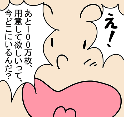 「え!あと100万枚、用意して欲しいって、今どこにいるんだ?」