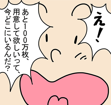 「え！あと100万枚、用意して欲しいって、今どこにいるんだ？」