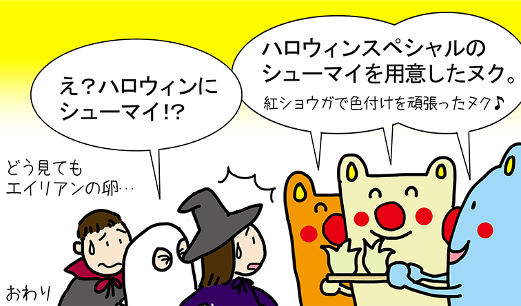 「ハロウィンスペシャルのシューマイを用意したヌク。紅ショウガで色付けを頑張ったヌク♪」「え? ハロウィンにシューマイ!? どう見てもエイリアンの卵...」おわり