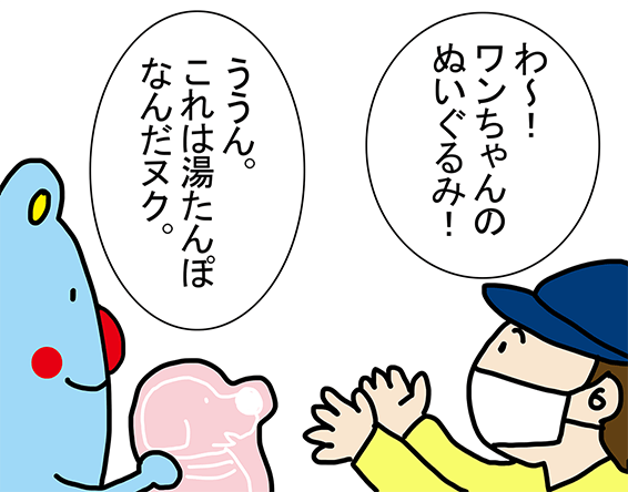 「わ～!ワンちゃんのぬいぐるみ!」「うん。これは湯たんぽなんだヌク。」