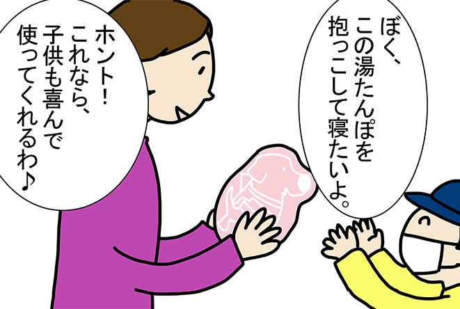 「ぼく、この湯たんぽを抱っこして寝たいよ。」「ホント!これなら、子供も喜んで使ってくれるわ♪」