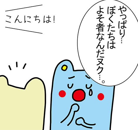 「やっぱり...ぼくたちはよそ者なんだヌク...。」「こんにちは!」