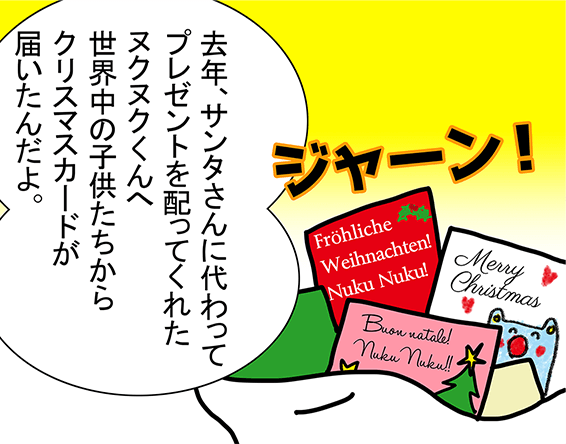 「ジャーン!」「去年、サンタさんに代わってプレゼントを配ってくれたヌクヌクくんへ世界中の子供たちからクリスマスカードが届いたんだよ。」