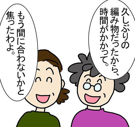 「久しぶりの編み物だったから、時間がかかって。」「もう間に合わないかと焦ったわよ。」