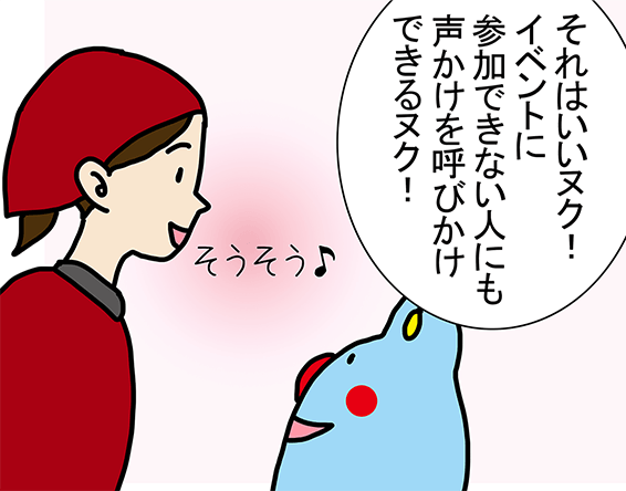 「それはいいヌク! イベントに参加できない人にも声かけを呼びかけできるヌク!」「そうそう♪」