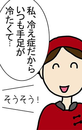 「私、冷え症だからいつも手足が冷たくて...」「そうそう!」