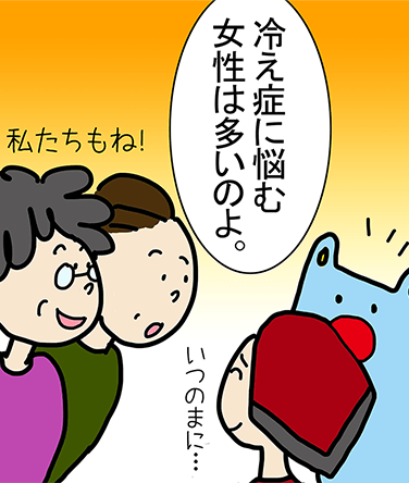 「冷え症に悩む女性は多いのよ。」「私たちもね!」「いつのまに...」