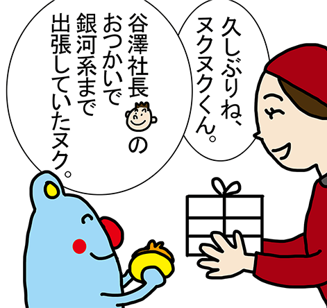 「久しぶりね、ヌクヌクくん。」「谷澤社長のおつかいで銀河系まで出張していたヌク。」