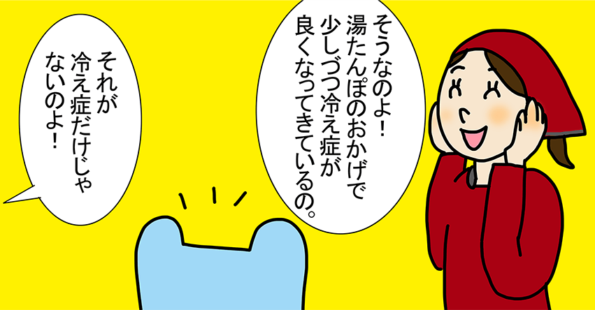 「そうなのよ!湯たんぽのおかげで少しづつ冷え症が良くなってきているの。」「それが冷え症だけじゃないのよ!」