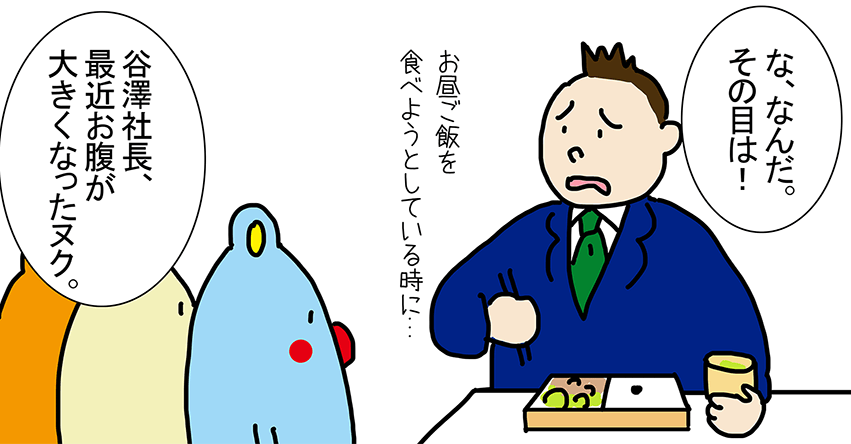 「な、なんだ。その目は!」お昼ご飯を 食べようとしている時に...「谷澤社長、最近お腹が大きくなったヌク。」