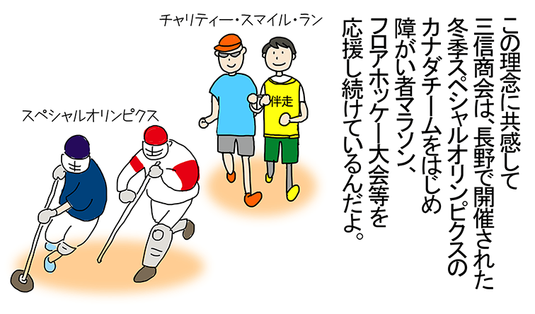 「この理念に共感して三信商会は、長野で開催された冬季スペシャルオリンピクスのカナダチームをはじめ障がい者マラソン、フロアホッケー大会等を応援し続けているんだよ。」チャリティー・スマイル・ラン、スペシャルオリンピクス。