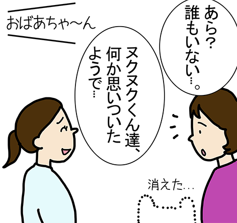 「あら？誰もいない...。」「ヌクヌクくん達、何か思いついたようで...」「おばあちゃ～ん」