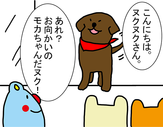 「こんにちは。ヌクヌクさん。」「あれ？お向かいのモカちゃんだヌク！」