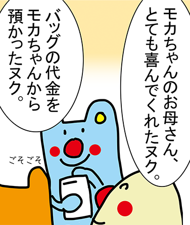 「モカちゃんのお母さん、とても喜んでくれたヌク。」「バッグの代金をモカちゃんから預かったヌク。」