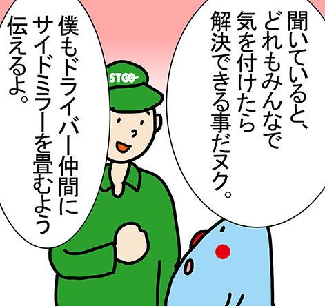 「聞いていると、どれもみんなで気を付けたら解決できる事だヌク。」「僕もドライバー仲間にサイドミラーを畳むよう伝えるよ。」