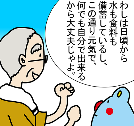 「わしは日頃から水も食料も備蓄しているし、この通り元気で、何でも自分で出来るから大丈夫じゃよ。」