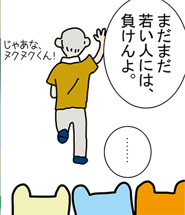 「まだまだ若い人には、負けんよ。」「.......」「じゃあな、ヌクヌクくん！」