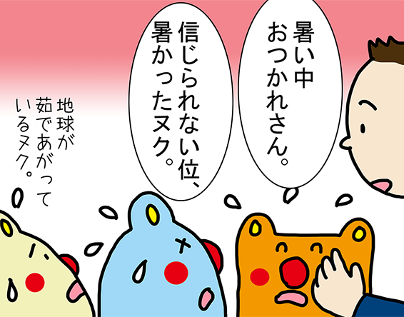 「暑い中おつかれさん。」「信じられない位、暑かったヌク。」「地球が茹であがっているヌク。」